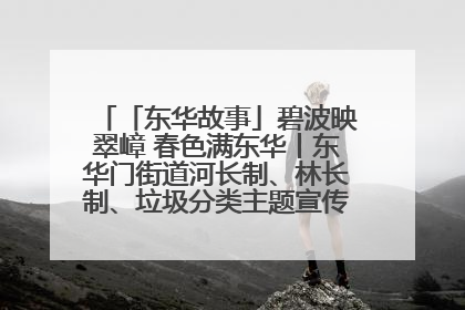 「东华故事」碧波映翠嶂 春色满东华丨东华门街道河长制、林长制、垃圾分类主题宣传如火如荼中