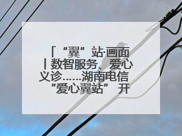 “翼”站·画面丨数智服务、爱心义诊……湖南电信“爱心翼站” 开展各类公益活动