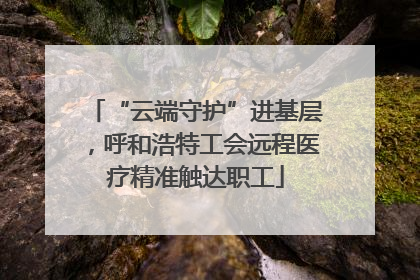 “云端守护”进基层，呼和浩特工会远程医疗精准触达职工