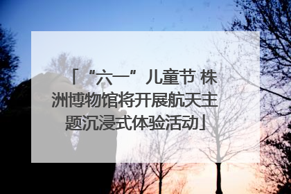 “六一”儿童节 株洲博物馆将开展航天主题沉浸式体验活动