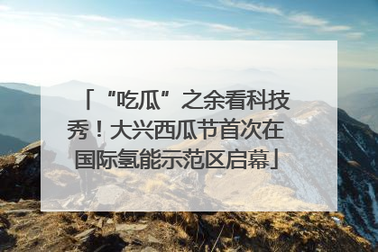 “吃瓜”之余看科技秀！大兴西瓜节首次在国际氢能示范区启幕