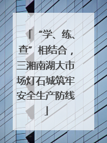 “学、练、查”相结合，三湘南湖大市场灯石城筑牢安全生产防线
