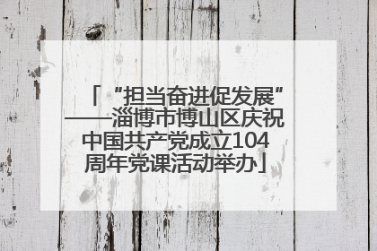 “担当奋进促发展”——淄博市博山区庆祝中国共产党成立104周年党课活动举办