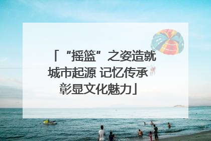 “摇篮”之姿造就城市起源 记忆传承彰显文化魅力
