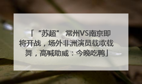 “苏超” 常州VS南京即将开战，场外非洲演员载歌载舞，高喊助威：今晚吃鸭