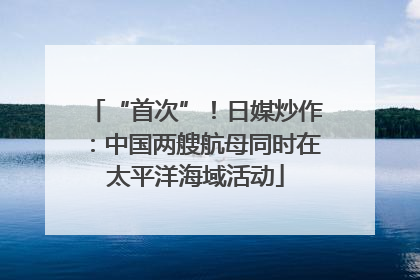 “首次”！日媒炒作：中国两艘航母同时在太平洋海域活动