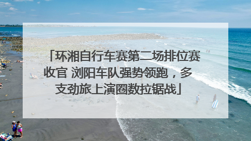 环湘自行车赛第二场排位赛收官 浏阳车队强势领跑，多支劲旅上演圈数拉锯战