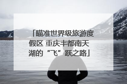 瞄准世界级旅游度假区 重庆丰都南天湖的“飞”跃之路