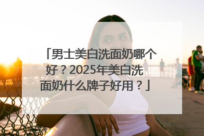 男士美白洗面奶哪个好？2025年美白洗面奶什么牌子好用？