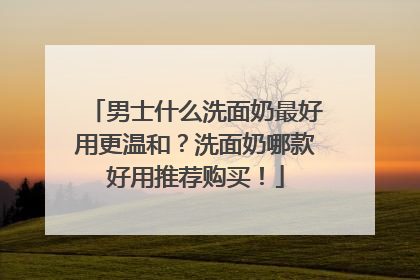 男士什么洗面奶最好用更温和？洗面奶哪款好用推荐购买！