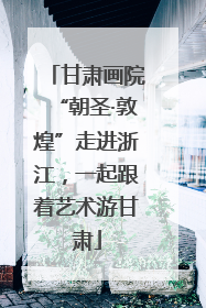 甘肃画院“朝圣·敦煌”走进浙江，一起跟着艺术游甘肃