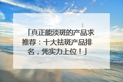 真正能淡斑的产品求推荐：十大祛斑产品排名，凭实力上位！