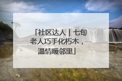 社区达人｜七旬老人巧手化朽木，温情暖邻里