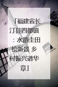 福建省长汀县四都镇：水韵圭田绘新景 乡村振兴谱华章