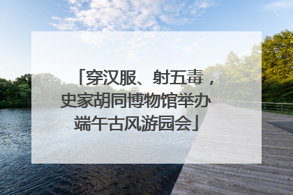 穿汉服、射五毒，史家胡同博物馆举办端午古风游园会