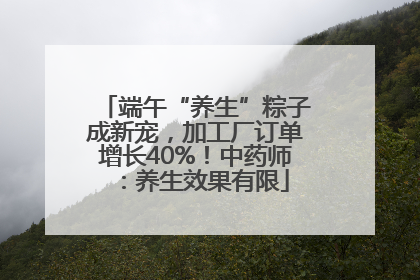 端午“养生”粽子成新宠，加工厂订单增长40%！中药师：养生效果有限