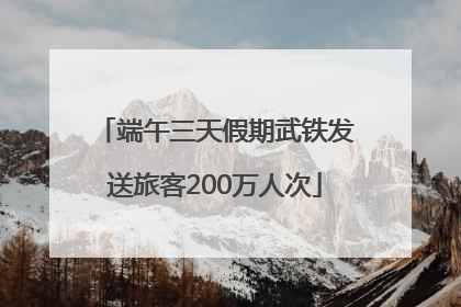 端午三天假期武铁发送旅客200万人次