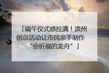端午仪式感拉满！滨州创意活动让市民亲手制作“会祈福的龙舟”