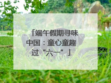 端午假期寻味中国：童心童趣过“六一”
