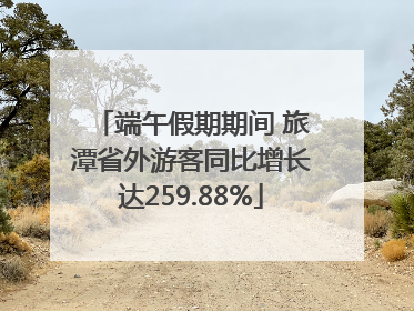 端午假期期间 旅潭省外游客同比增长达259.88%