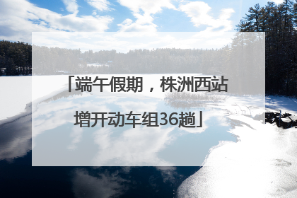 端午假期，株洲西站增开动车组36趟