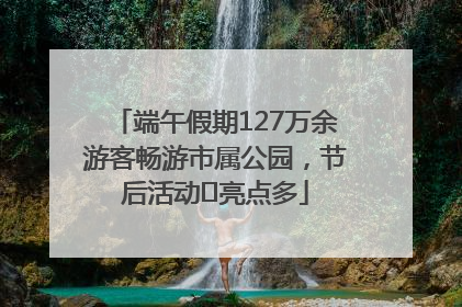 端午假期127万余游客畅游市属公园，节后活动﻿亮点多