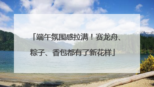 端午氛围感拉满！赛龙舟、粽子、香包都有了新花样