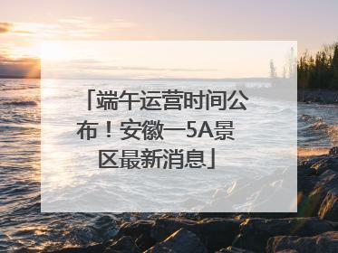端午运营时间公布！安徽一5A景区最新消息