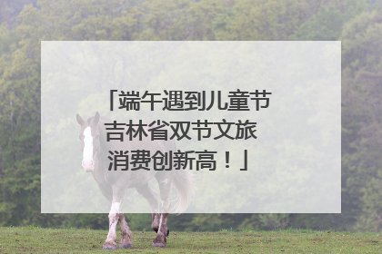 端午遇到儿童节 吉林省双节文旅消费创新高！