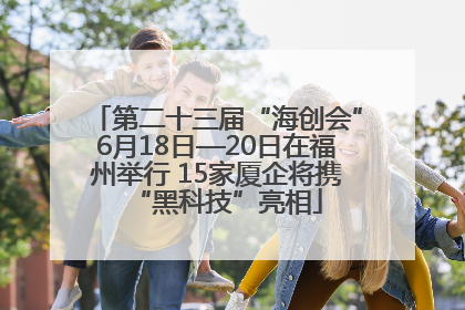 第二十三届“海创会”6月18日—20日在福州举行 15家厦企将携“黑科技”亮相