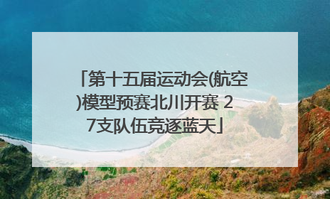 第十五届运动会(航空)模型预赛北川开赛 27支队伍竞逐蓝天