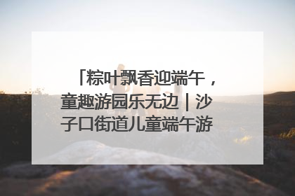 粽叶飘香迎端午，童趣游园乐无边｜沙子口街道儿童端午游园活动圆满落幕