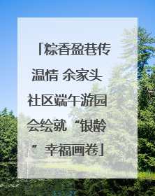 粽香盈巷传温情 余家头社区端午游园会绘就“银龄”幸福画卷