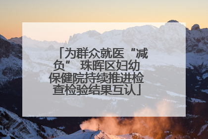 为群众就医“减负” 珠晖区妇幼保健院持续推进检查检验结果互认