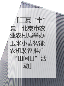 三夏“丰”景｜北京市农业农村局举办玉米小麦智能农机装备推广“田间日”活动