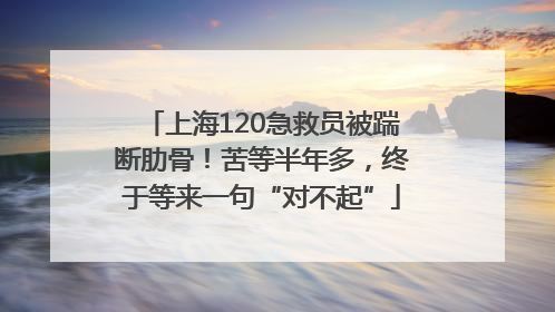 上海120急救员被踹断肋骨！苦等半年多，终于等来一句“对不起”