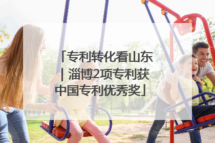 专利转化看山东｜淄博2项专利获中国专利优秀奖