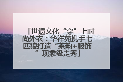 世遗文化“穿”上时尚外衣：华祥苑携手七匹狼打造“茶韵+服饰”现象级走秀