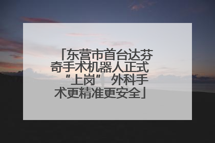 东营市首台达芬奇手术机器人正式“上岗” 外科手术更精准更安全