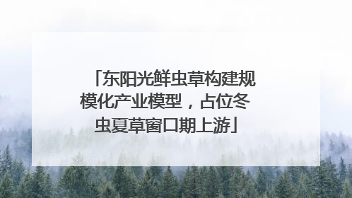 东阳光鲜虫草构建规模化产业模型，占位冬虫夏草窗口期上游
