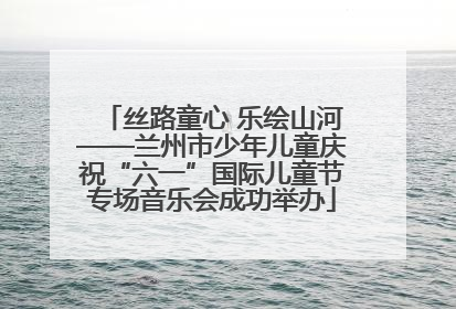 丝路童心 乐绘山河——兰州市少年儿童庆祝“六一”国际儿童节专场音乐会成功举办