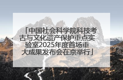 中国社会科学院科技考古与文化遗产保护重点实验室2025年度首场重大成果发布会在京举行