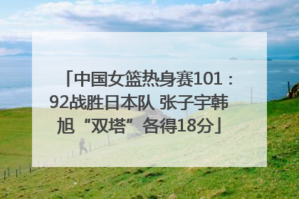 中国女篮热身赛101∶92战胜日本队 张子宇韩旭“双塔”各得18分