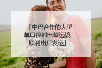 中巴合作的大型单口径射电望远镜顺利出厂发运