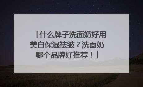 什么牌子洗面奶好用美白保湿祛皱？洗面奶哪个品牌好推荐！