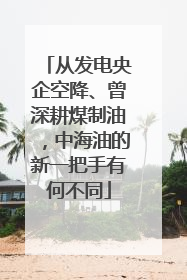 从发电央企空降、曾深耕煤制油，中海油的新一把手有何不同