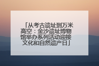 从考古遗址到万米高空：金沙遗址博物馆举办系列活动迎接文化和自然遗产日