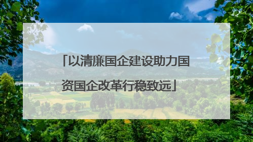 以清廉国企建设助力国资国企改革行稳致远