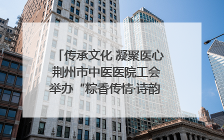 传承文化 凝聚医心 荆州市中医医院工会举办“粽香传情·诗韵端午”系列活动
