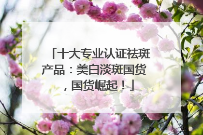十大专业认证祛斑产品：美白淡斑国货，国货崛起！